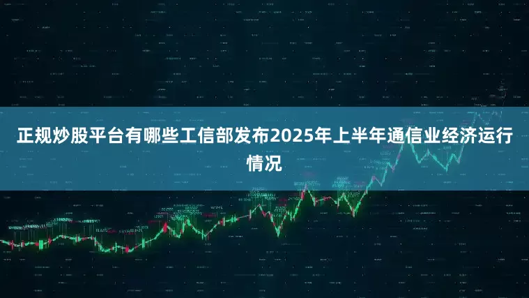 正规炒股平台有哪些工信部发布2025年上半年通信业经济运行情况