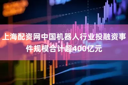上海配资网中国机器人行业投融资事件规模合计超400亿元